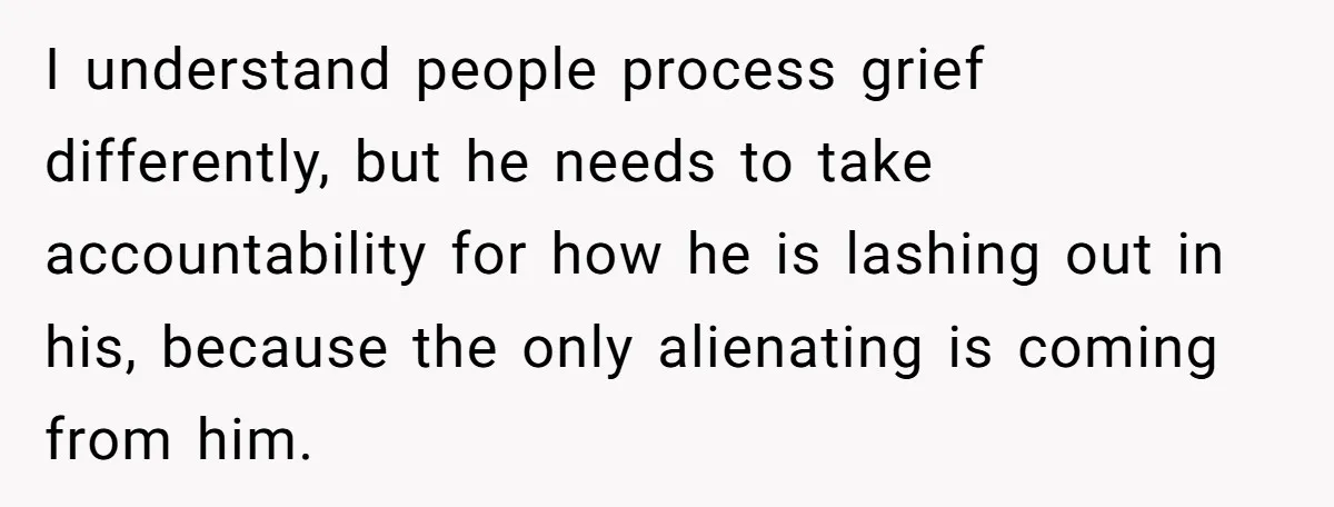 I understand people process grief differently, but he needs to take accountability for how he is lashing out in his, because the only alienating is coming from him.
