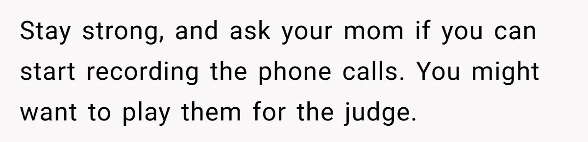 Stay strong, and ask your mom if you can start recording the phone calls. You might want to play them for the judge.