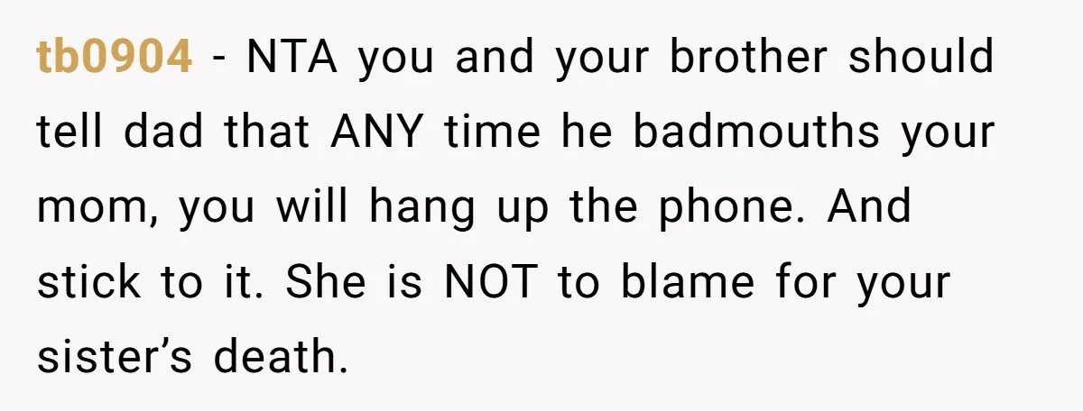 tb0904 − NTA you and your brother should tell dad that ANY time he badmouths your mom, you will hang up the phone. And stick to it. She is NOT...