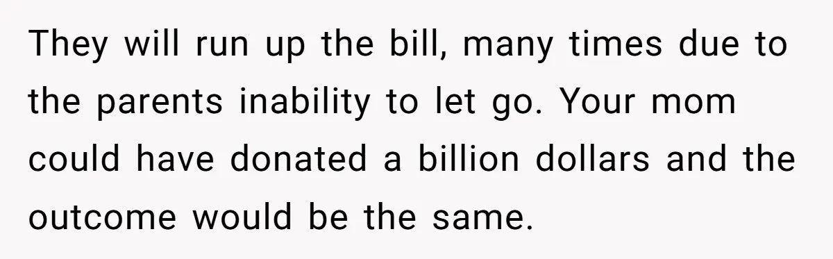 They will run up the bill, many times due to the parents inability to let go. Your mom could have donated a billion dollars and the outcome would be the...