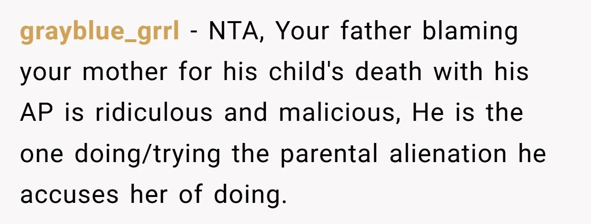 grayblue_grrl − NTA, Your father blaming your mother for his child's death with his AP is ridiculous and malicious, He is the one doing/trying the parental alienation he accuses her...