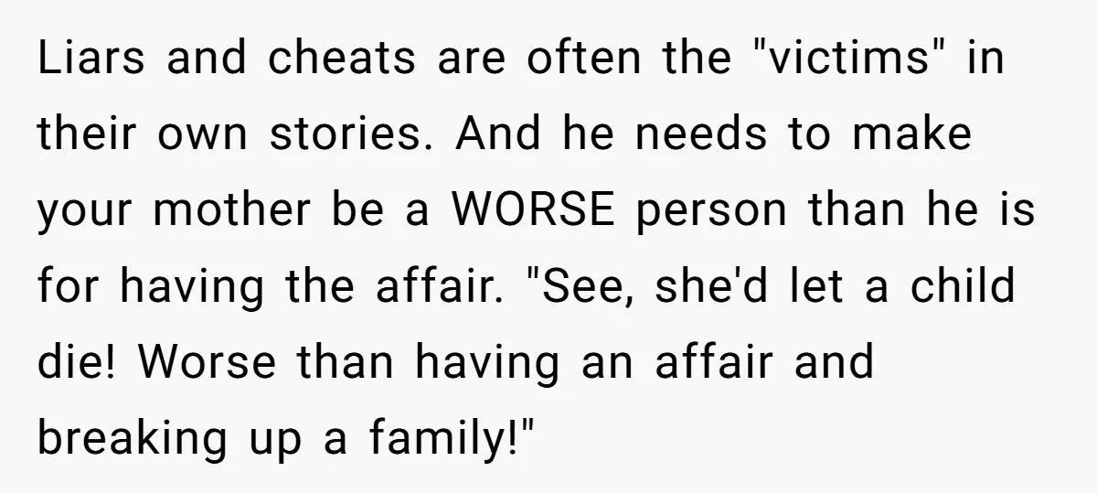 Liars and cheats are often the "victims" in their own stories. And he needs to make your mother be a WORSE person than he is for having the affair. "See,...