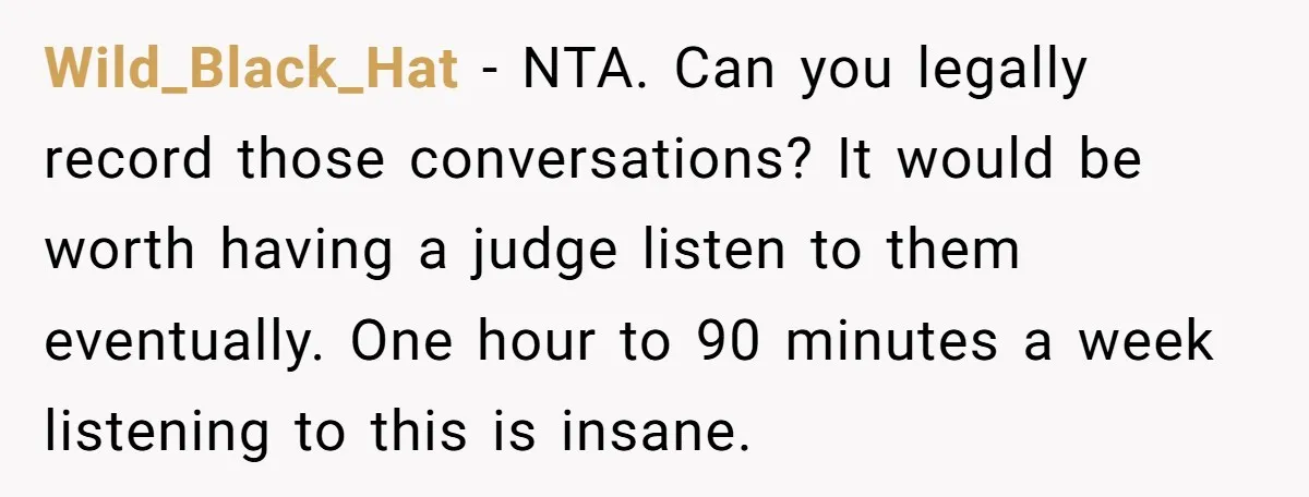 Wild_Black_Hat − NTA. Can you legally record those conversations? It would be worth having a judge listen to them eventually. One hour to 90 minutes a week listening to this...