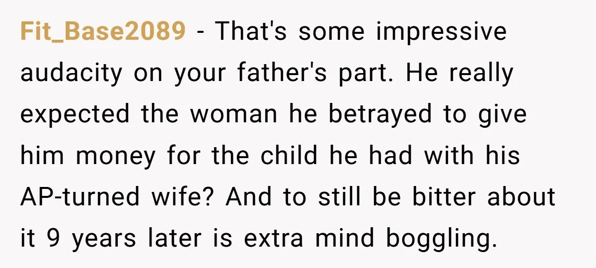 Fit_Base2089 − That's some impressive audacity on your father's part. He really expected the woman he betrayed to give him money for the child he had with his AP-turned wife?...