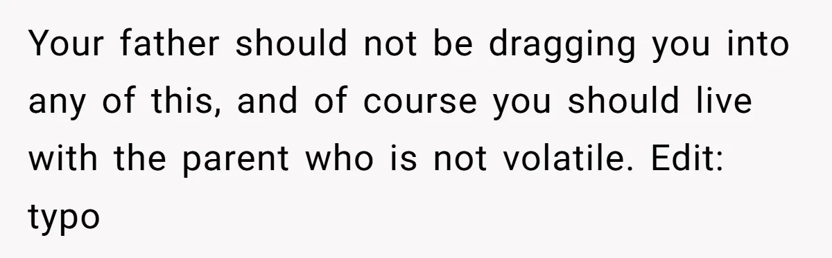 Your father should not be dragging you into any of this, and of course you should live with the parent who is not volatile. Edit: typo