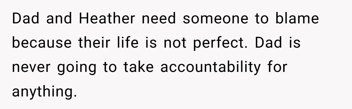 Dad and Heather need someone to blame because their life is not perfect. Dad is never going to take accountability for anything.