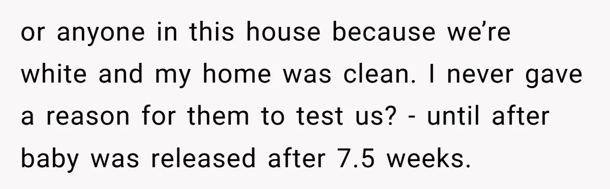 or anyone in this house because we’re white and my home was clean. I never gave a reason for them to test us? - until after baby was released after...