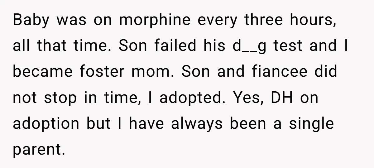 Baby was on morphine every three hours, all that time. Son failed his d__g test and I became foster mom. Son and fiancee did not stop in time, I adopted....
