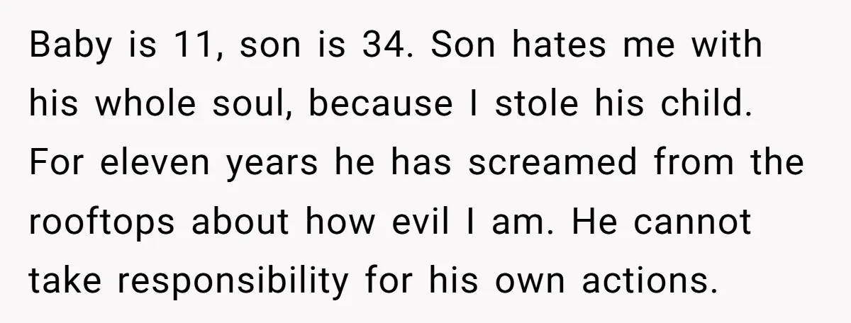 Baby is 11, son is 34. Son hates me with his whole soul, because I stole his child. For eleven years he has screamed from the rooftops about how evil...