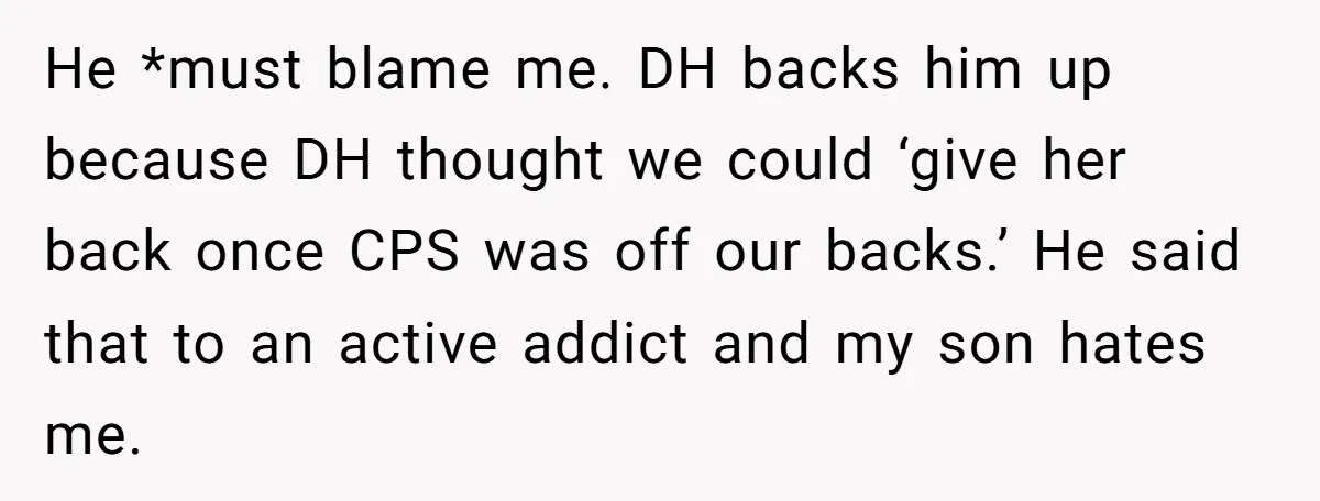 He *must blame me. DH backs him up because DH thought we could ‘give her back once CPS was off our backs.’ He said that to an active addict and...