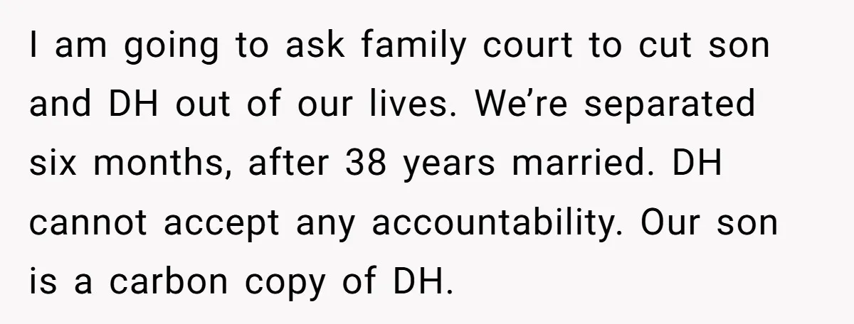 I am going to ask family court to cut son and DH out of our lives. We’re separated six months, after 38 years married. DH cannot accept any accountability. Our...