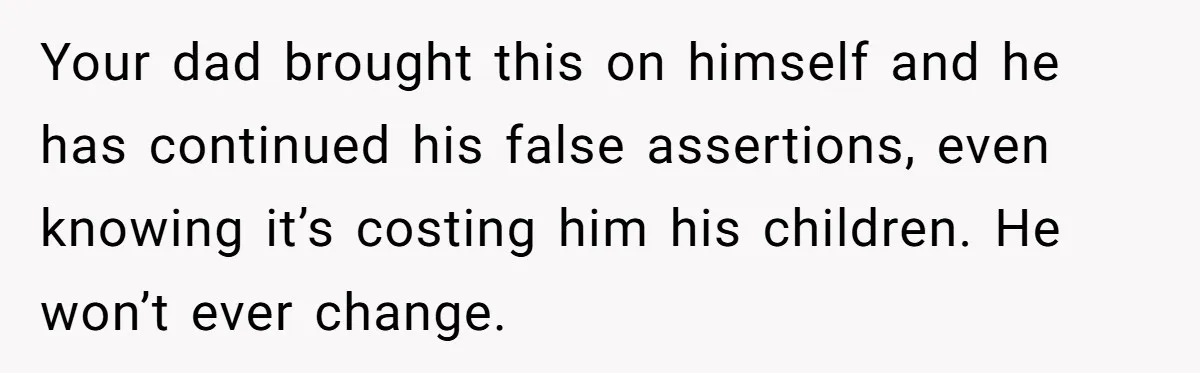 Your dad brought this on himself and he has continued his false assertions, even knowing it’s costing him his children. He won’t ever change.