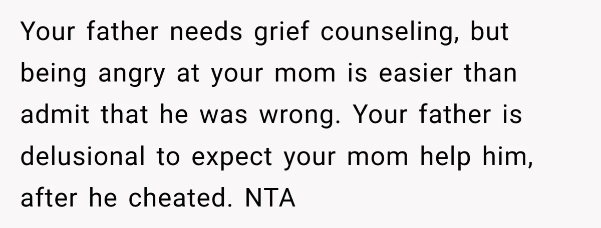 Your father needs grief counseling, but being angry at your mom is easier than admit that he was wrong. Your father is delusional to expect your mom help him, after...
