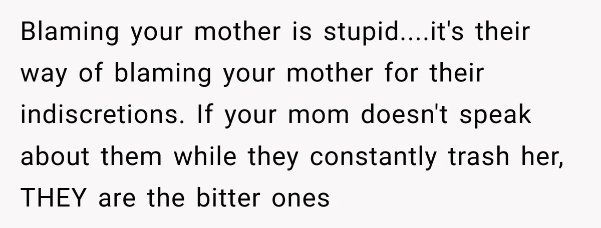 Blaming your mother is stupid....it's their way of blaming your mother for their indiscretions. If your mom doesn't speak about them while they constantly trash her, THEY are the bitter...