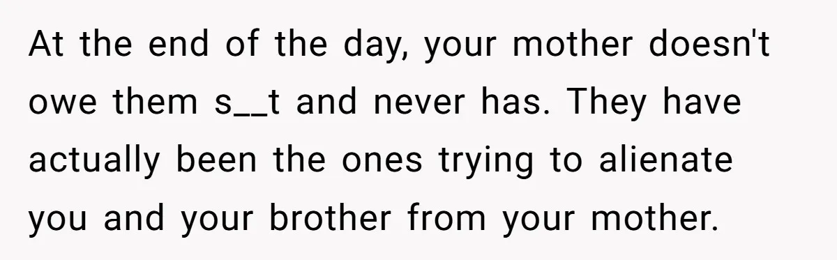 At the end of the day, your mother doesn't owe them s__t and never has. They have actually been the ones trying to alienate you and your brother from your...
