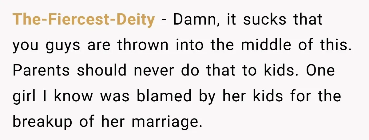 The-Fiercest-Deity − Damn, it sucks that you guys are thrown into the middle of this. Parents should never do that to kids. One girl I know was blamed by her...