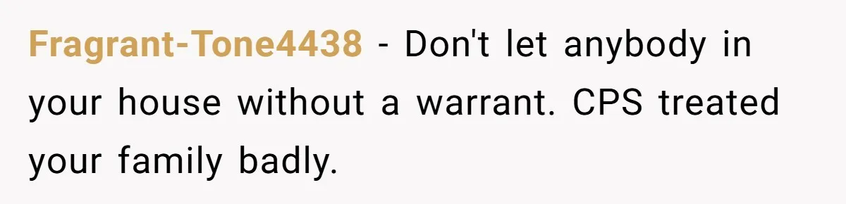 Fragrant-Tone4438 − Don't let anybody in your house without a warrant. CPS treated your family badly.