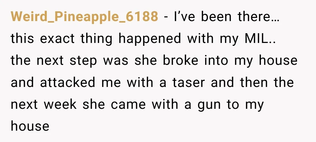 Weird_Pineapple_6188 − I’ve been there… this exact thing happened with my MIL.. the next step was she broke into my house and attacked me with a taser and then the...