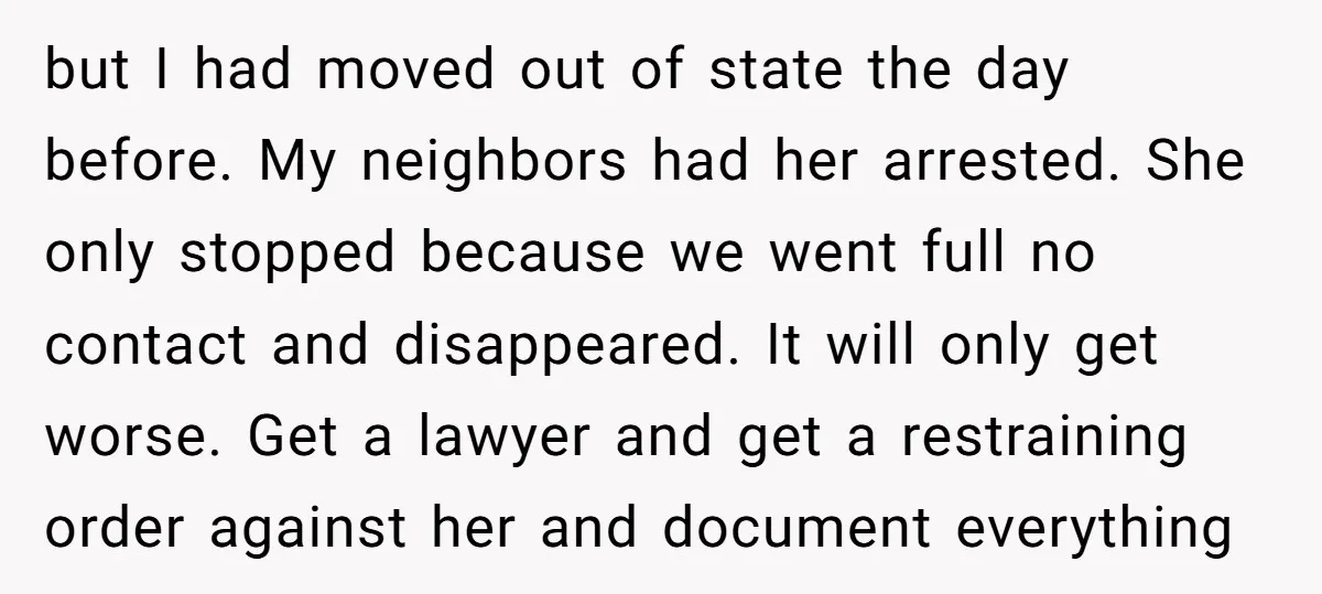 but I had moved out of state the day before. My neighbors had her arrested. She only stopped because we went full no contact and disappeared. It will only get...