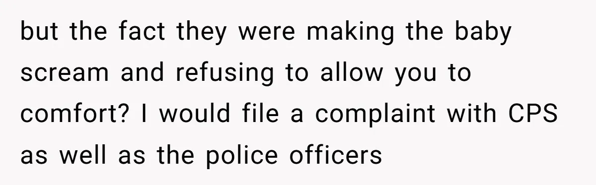 but the fact they were making the baby scream and refusing to allow you to comfort? I would file a complaint with CPS as well as the police officers