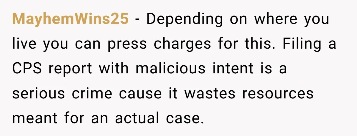 MayhemWins25 − Depending on where you live you can press charges for this. Filing a CPS report with malicious intent is a serious crime cause it wastes resources meant for...