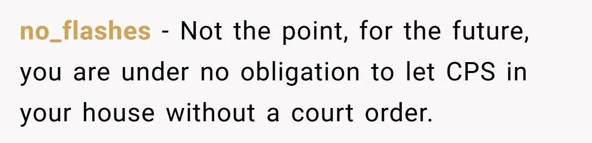 no_flashes − Not the point, for the future, you are under no obligation to let CPS in your house without a court order.