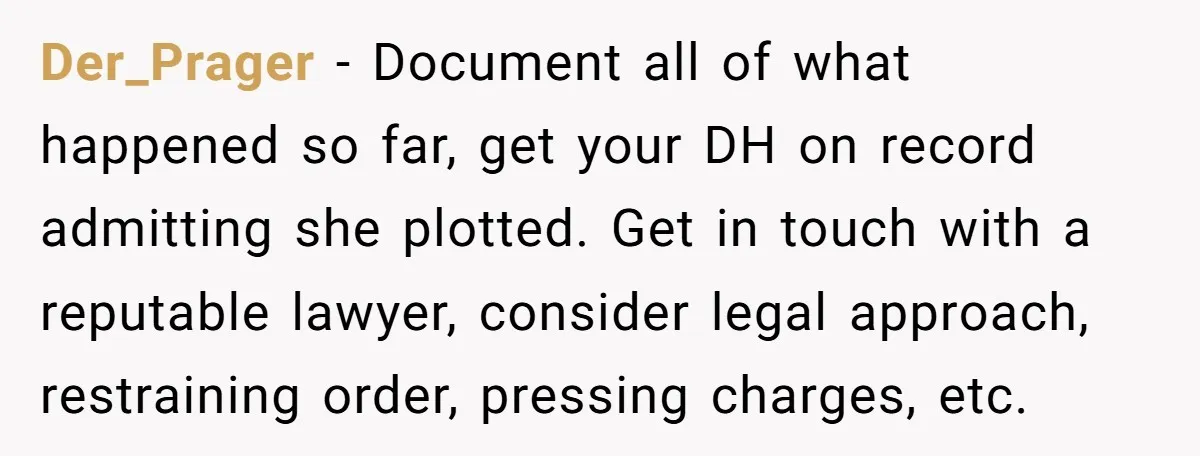 Der_Prager − Document all of what happened so far, get your DH on record admitting she plotted. Get in touch with a reputable lawyer, consider legal approach, restraining order, pressing...