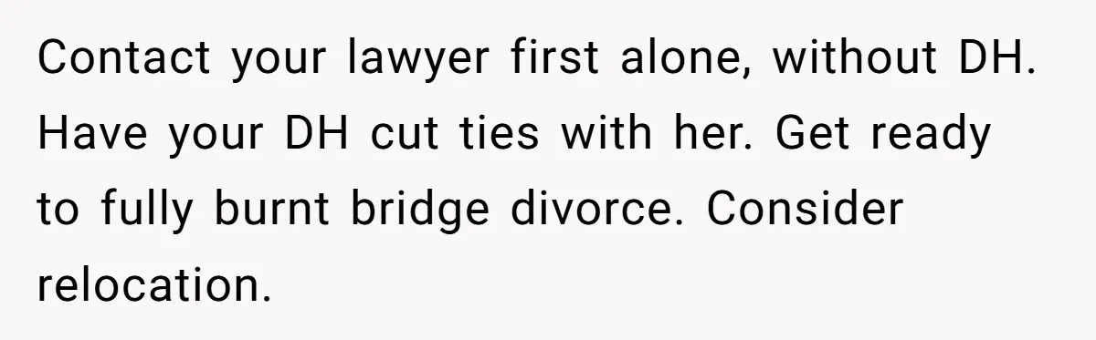 Contact your lawyer first alone, without DH. Have your DH cut ties with her. Get ready to fully burnt bridge divorce. Consider relocation.