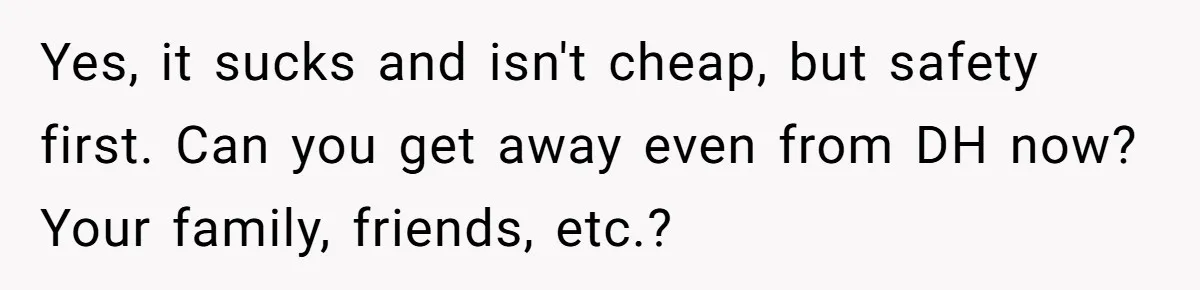 Yes, it sucks and isn't cheap, but safety first. Can you get away even from DH now? Your family, friends, etc.?