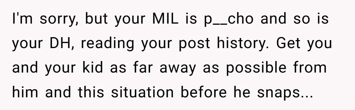 I'm sorry, but your MIL is p__cho and so is your DH, reading your post history. Get you and your kid as far away as possible from him and this...