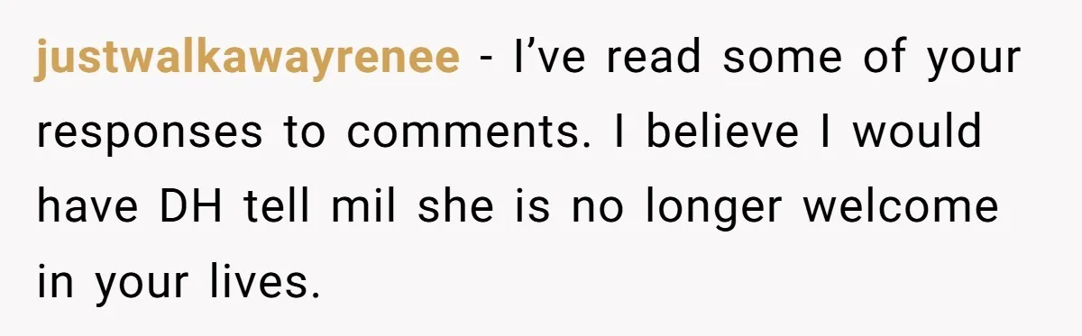 justwalkawayrenee − I’ve read some of your responses to comments. I believe I would have DH tell mil she is no longer welcome in your lives.