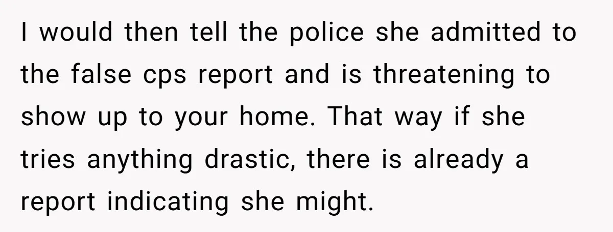I would then tell the police she admitted to the false cps report and is threatening to show up to your home. That way if she tries anything drastic, there...