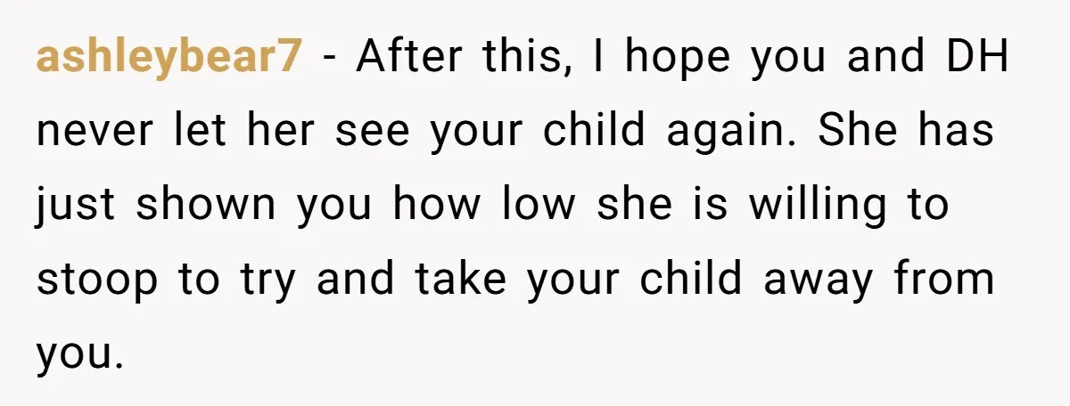 ashleybear7 − After this, I hope you and DH never let her see your child again. She has just shown you how low she is willing to stoop to try...