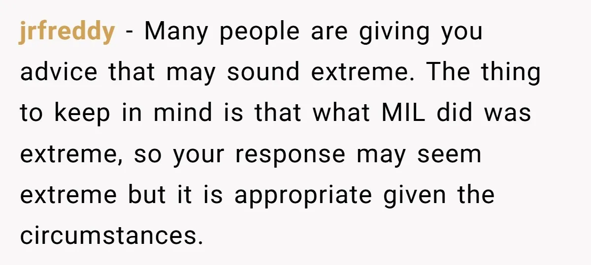 jrfreddy − Many people are giving you advice that may sound extreme. The thing to keep in mind is that what MIL did was extreme, so your response may seem...