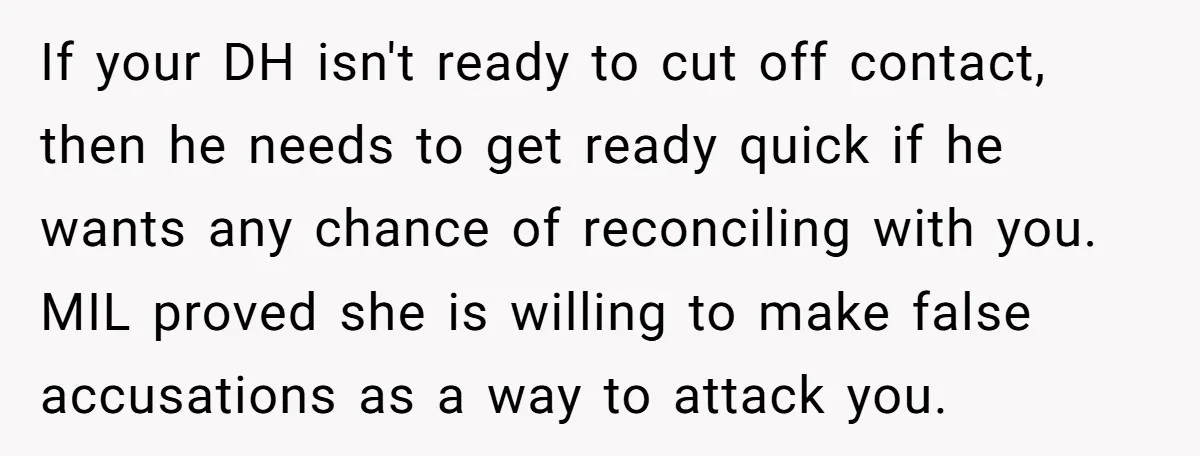 If your DH isn't ready to cut off contact, then he needs to get ready quick if he wants any chance of reconciling with you. MIL proved she is willing...