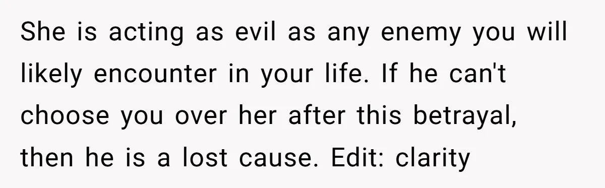 She is acting as evil as any enemy you will likely encounter in your life. If he can't choose you over her after this betrayal, then he is a lost...