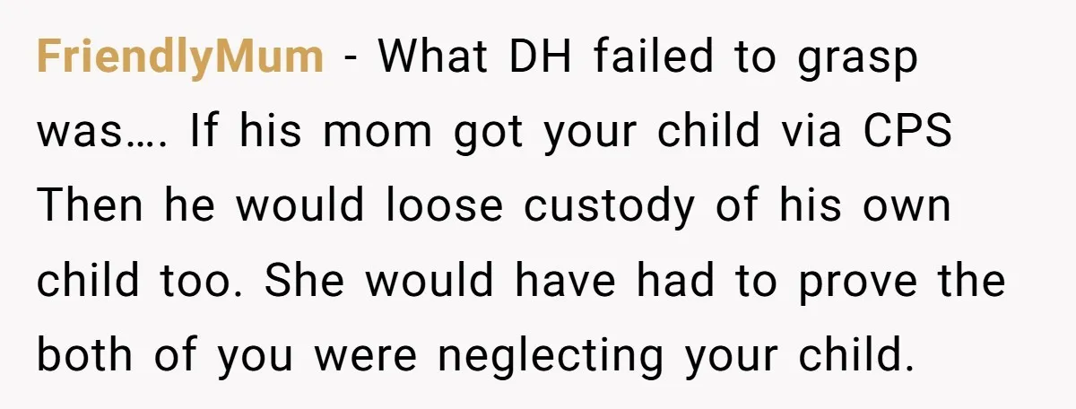 FriendlyMum − What DH failed to grasp was…. If his mom got your child via CPS Then he would loose custody of his own child too. She would have had...