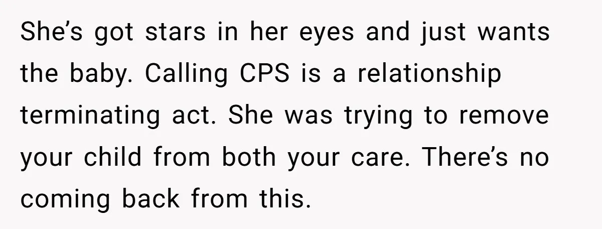 She’s got stars in her eyes and just wants the baby. Calling CPS is a relationship terminating act. She was trying to remove your child from both your care. There’s...