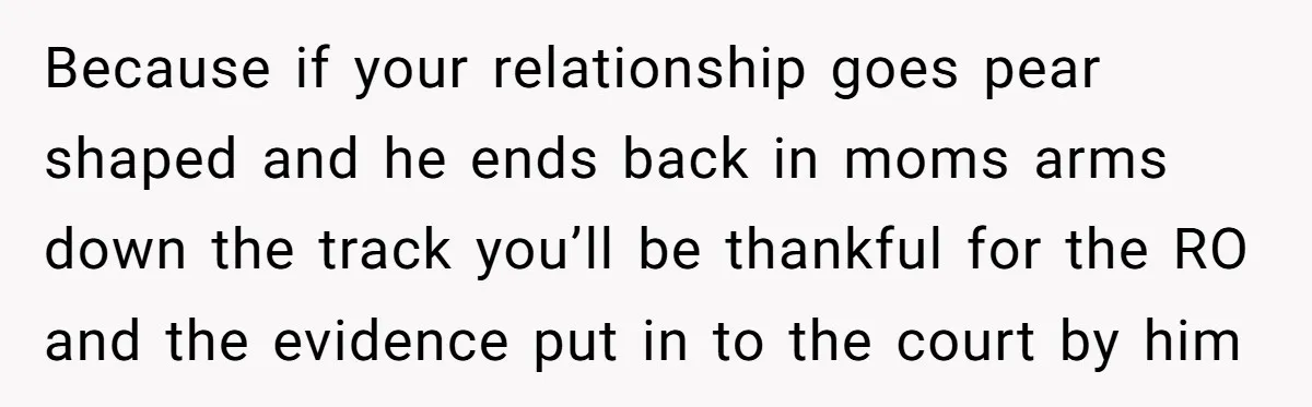 Because if your relationship goes pear shaped and he ends back in moms arms down the track you’ll be thankful for the RO and the evidence put in to the...