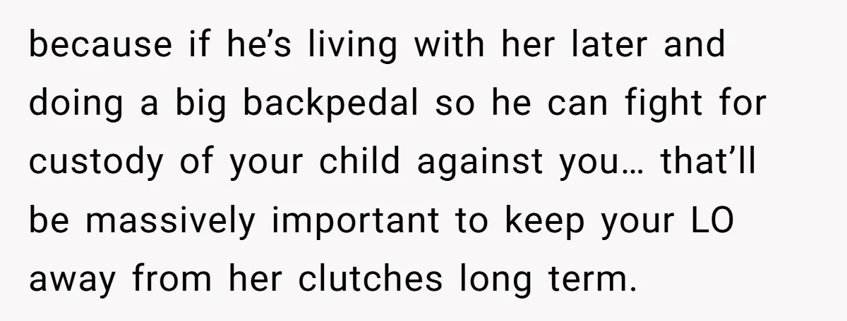 because if he’s living with her later and doing a big backpedal so he can fight for custody of your child against you… that’ll be massively important to keep your...