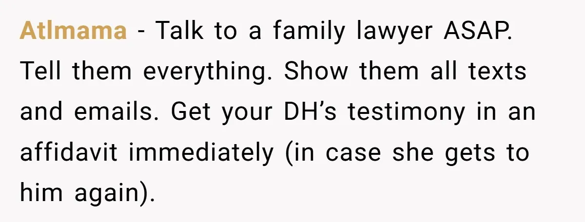 Atlmama − Talk to a family lawyer ASAP. Tell them everything. Show them all texts and emails. Get your DH’s testimony in an affidavit immediately (in case she gets to...