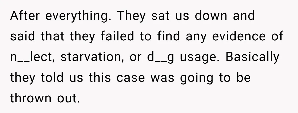 After everything. They sat us down and said that they failed to find any evidence of n__lect, starvation, or d__g usage. Basically they told us this case was going to...