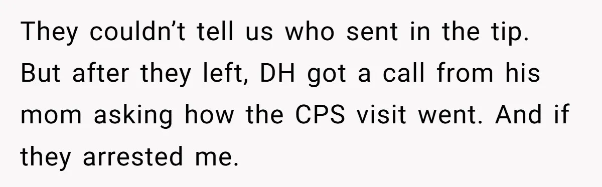 They couldn’t tell us who sent in the tip. But after they left, DH got a call from his mom asking how the CPS visit went. And if they arrested...