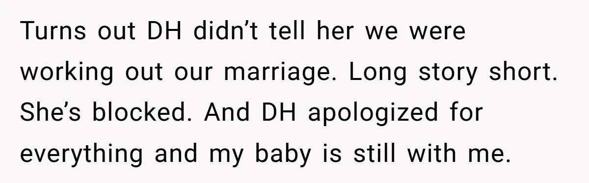 Turns out DH didn’t tell her we were working out our marriage. Long story short. She’s blocked. And DH apologized for everything and my baby is still with me.