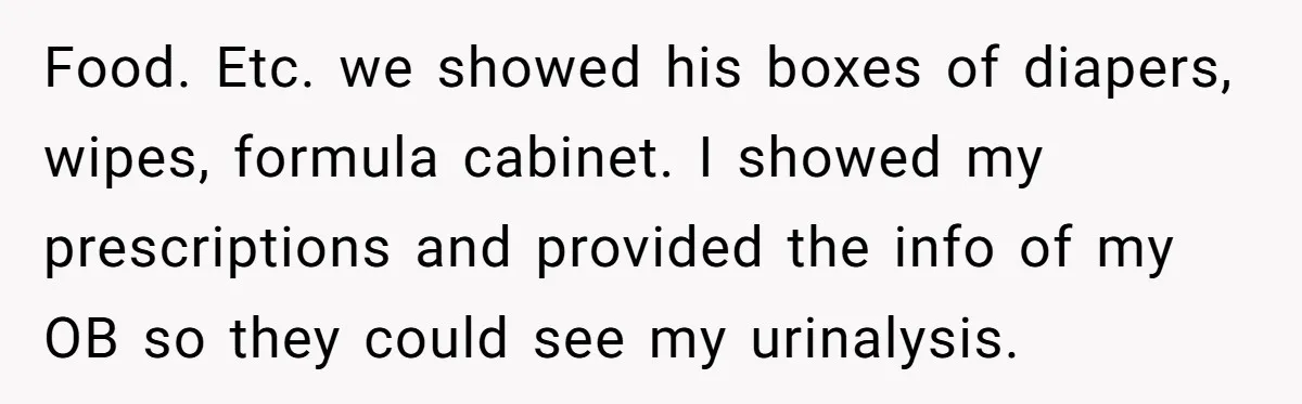 Food. Etc. we showed his boxes of diapers, wipes, formula cabinet. I showed my prescriptions and provided the info of my OB so they could see my urinalysis.