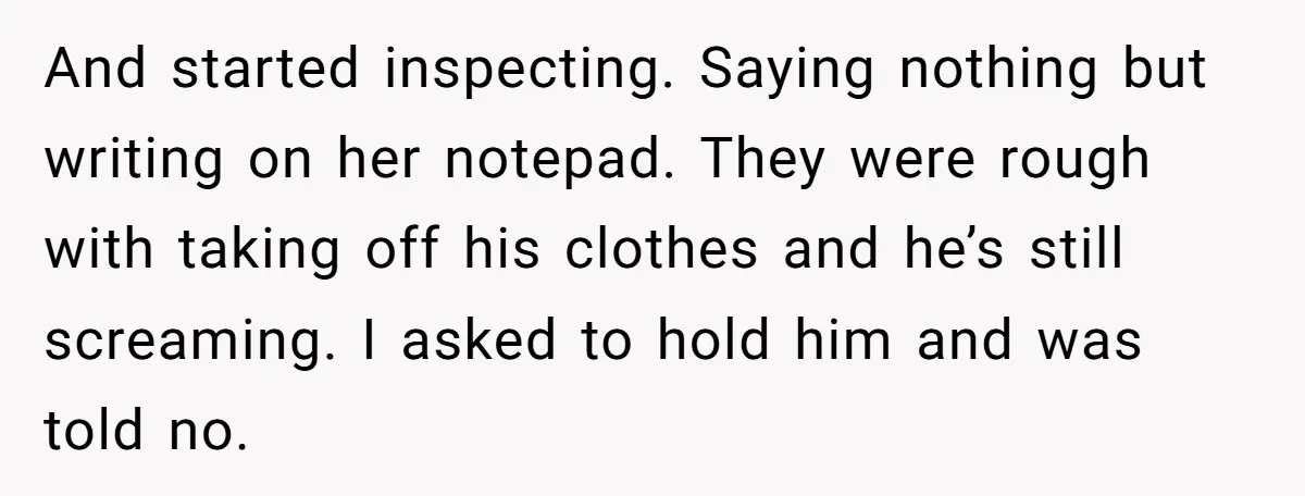And started inspecting. Saying nothing but writing on her notepad. They were rough with taking off his clothes and he’s still screaming. I asked to hold him and was told...