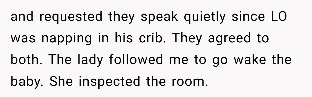 and requested they speak quietly since LO was napping in his crib. They agreed to both. The lady followed me to go wake the baby. She inspected the room.