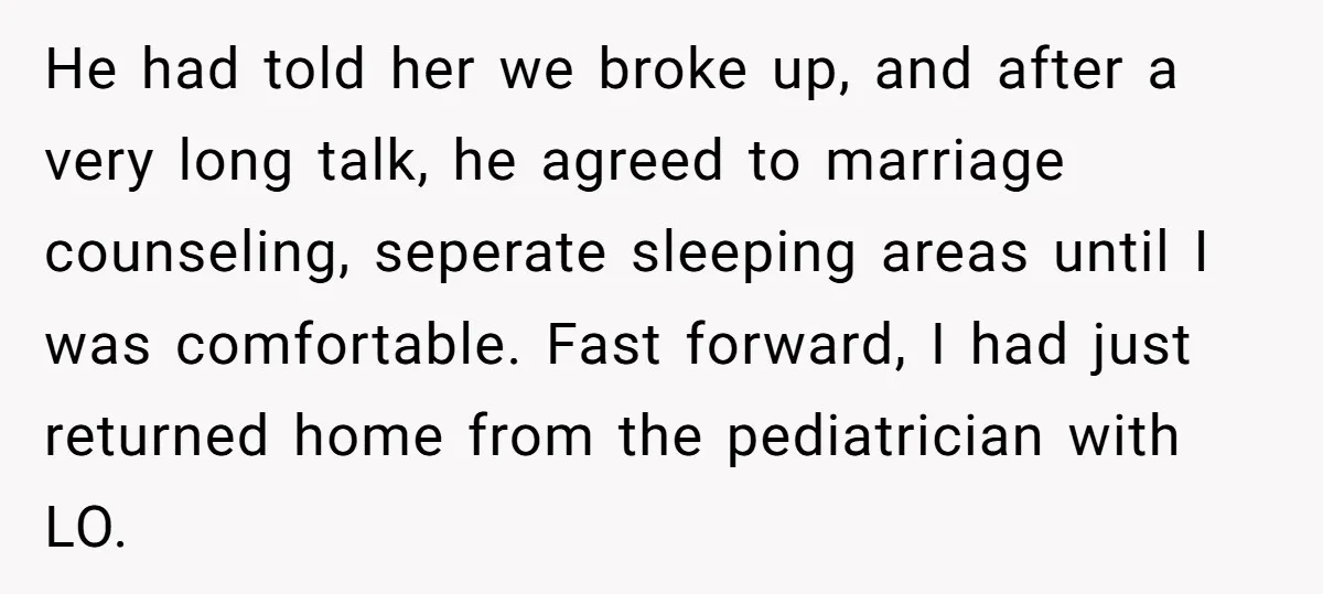He had told her we broke up, and after a very long talk, he agreed to marriage counseling, seperate sleeping areas until I was comfortable. Fast forward, I had just...
