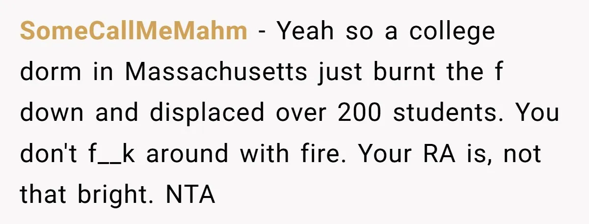 SomeCallMeMahm − Yeah so a college dorm in Massachusetts just burnt the f down and displaced over 200 students. You don't f__k around with fire. Your RA is, not that...