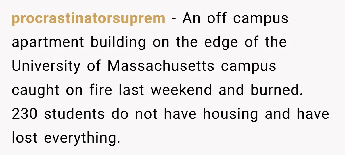 procrastinatorsuprem − An off campus apartment building on the edge of the University of Massachusetts campus caught on fire last weekend and burned. 230 students do not have housing and...